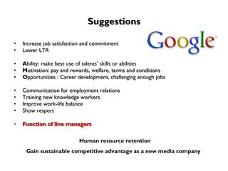 Suggestions Increase job satisfaction and commitment  Lower LTR A bility: make best use of talents’ skills or abilities M otivation: pay and rewards, welfare, terms and conditions O pportunities : Career development, challenging enough jobs Communication for employment relations Training new knowledge workers Improve work-life balance Show respect  Function of line managers Human resource retention Gain sustainable competitive advantage as a new media company   