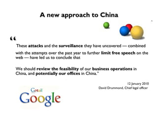 A new approach to China “ These  attacks  and the  surveillance  they have uncovered — combined with the attempts over the past year to further  limit free speech  on the web — have led us to conclude that  We should  review the feasibility  of our  business operations  in China, and  potentially our offices  in China.”   12 January 2010 David Drummond, Chief legal officer  