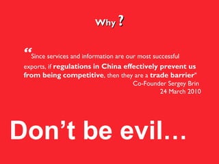 Why  ? Don’t be evil … “ Since services and information are our most successful exports, if  regulations in China effectively prevent us from being   competitive , then they are a  trade barrier "  Co-Founder Sergey Brin  24 March 2010 
