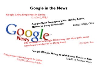 Google in the News Google China Employees in Limbo  13/1/2010 , WSJ Google China Employees Given Holiday Leave, Networks Being Scrutinized 14/1/2010 BBC China 600 employees in Google China may lose their jobs, some have been transferred to Hong Kong 15/1/2010, Sina Google China Is Hiring as Withdrawal Concerns Ease 23/2/2010, Business Week Google starts hiring again in China 2/3/2010, Business Insider 