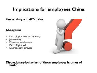 Implications for employees China Uncertainty and difficulties Changes in Psychological contract in reality Job security Employee Involvement Psychological will  Discretionary behavior   Discretionary behaviors of those employees in times of limbo?  