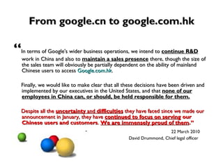 From google.cn to google.com.hk “ In terms of Google's wider business operations, we intend to  continue R&D  work in China and also to   maintain a sales presence  there, though the size of the sales team will obviously be partially dependent on the ability of mainland Chinese users to access  Google.com.hk .  Finally, we would like to make clear that all these decisions have been driven and implemented by our executives in the United States, and that  none of our employees in China can, or should, be held responsible for them.   Despite all the  uncertainty  and  difficulties  they have faced since we made our announcement in January, they have  continued to focus on serving  our Chinese users and customers .  We are immensely proud of them .” 22 March 2010 David Drummond, Chief legal officer   