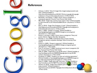 References Anthony, S. (2010).  “China VS. Google: Did a Google employee provide inside help?”.  [Online] Available at: http://www.downloadsquad.com/2010/01/19/china-vs-google-did-a-google-employee-in-china-provide-inside/ (Accessed on 10 March 2010) Beardwell, J. and Claydon, T (2007).  Human resource management : a contemporary approach.  Financial Times Prentice Hall. Harlow BBC (2010). “ Google stops censoring search results in China ” [Online] Available at: http://news.bbc.co.uk/1/hi/business/8581393.stm  (Accessed on 10 March 2010) Back, A. (2010).  “Google China Employees in Limbo”.  [Online] Available at: http://blogs.wsj.com/chinarealtime/2010/01/13/google-china-employees-in-limbo/tab/article/ (Accessed on 10 March 2010) Bock, L. (2009).  “Changes to recruiting”.  [Online] Available at: http://googleblog.blogspot.com/2009/01/changes-to-recruiting.html  (Accessed on 11  March 2010) Bratton, J. and Gold, J. (2007) .  Human resource management: Theory and practice (4th Ed.).  Palgrave Macmillan, Basingstoke. Brewster, C. et al. (2008).  Contemporary issues in human resources management: gaining a competitive advantage.  Oxford University Press, Oxford. Eustace, A. (2009). “ Changes to engineering ”. [Online] Available at: http://googleblog.blogspot.com/2009/01/changes-to-engineering.html (Accessed on 11  March 2010) Foot, M. and Hook, C. (2008).  Introducing human resource management (5th Ed.).  Financial Times Prentice Hall, Harlow Helft, M. (2009).  “Google plans to lay off 200 workers”.  [Online] Available at: http://bits.blogs.nytimes.com/2009/03/26/google-plans-to-lay-off-200-workers/ (Accessed on 11 March 2010) Kordestani, O. (2009).  “Changes to our sales and marketing organizations”.  [Online] Available at: http://googleblog.blogspot.com/2009/03/changes-to-our-sales-and-marketing.html (Accessed on 11 March 2010) Shiels, M. (2008).  “Google denies staff “brain drain”.  [Online] Available at: http://news.bbc.co.uk/1/hi/7389179.stm (Accessed on 12 March 2010) Wauters, R. (2010).  “Google China employees given holiday leave, networks being scrutinized”.  [Online] Available at: http://techcrunch.com/2010/01/14/google-china-holiday-leave/ (Accessed on 10 March 2010) 