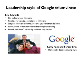 Leadership style of Google triumvirate Eric Schmidt Get to know your followers Create new ways to promote your followers Let your followers own the problems you want them to solve Allow people to function outside the company hierarchy Review your team's results by someone they respect Larry Page and Sergey Brin  Democratic decision-making styles 