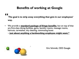 Benefits of working at Google “ The goal is to strip away everything that gets in our employees’ way.  We provide a  standard package of fringe benefits , but on top of that are first-class dining facilities, gyms, laundry rooms, massage rooms, haircuts, carwashes, dry cleaning, commuting buses  –  just about anything a hardworking employee might want.” Eric Schmidt, CEO Google 