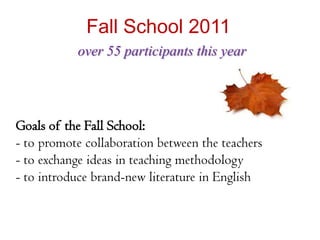 Fall School 2011
           over 55 participants this year




Goals of the Fall School:
- to promote collaboration between the teachers
- to exchange ideas in teaching methodology
- to introduce brand-new literature in English
 