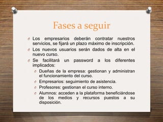 Fases a seguir
O Los   empresarios deberán contratar nuestros
  servicios, se fijará un plazo máximo de inscripción.
O Los nuevos usuarios serán dados de alta en el
  nuevo curso.
O Se facilitará un password a los diferentes
  implicados:
   O Dueñas de la empresa: gestionan y administran
     el funcionamiento del curso.
   O Empresarios: seguimiento de asistencia.
   O Profesores: gestionan el curso interno.
   O Alumnos: acceden a la plataforma beneficiándose
     de los medios y recursos puestos a su
     disposición.
 