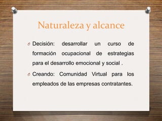 Naturaleza y alcance
O Decisión:   desarrollar   un   curso     de
 formación    ocupacional   de   estrategias
 para el desarrollo emocional y social .

O Creando:    Comunidad Virtual para los
 empleados de las empresas contratantes.
 
