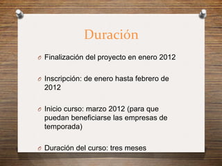 Duración
O Finalización del proyecto en enero 2012


O Inscripción: de enero hasta febrero de
  2012

O Inicio curso: marzo 2012 (para que
  puedan beneficiarse las empresas de
  temporada)

O Duración del curso: tres meses
 