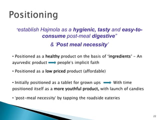 “establish Hajmola as a hygienic, tasty and easy-to-
                consume post-meal digestive”
                    & „Post meal necessity‟

• Positioned as a healthy product on the basis of “ingredients” - An
ayurvedic product       people‟s implicit faith

• Positioned as a low priced product (affordable)

• Initially positioned as a tablet for grown ups    With time
positioned itself as a more youthful product, with launch of candies

• „post-meal necessity‟ by tapping the roadside eateries



                                                                       22
 