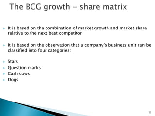    It is based on the combination of market growth and market share
    relative to the next best competitor

   It is based on the observation that a company’s business unit can be
    classified into four categories:

   Stars
   Question marks
   Cash cows
   Dogs




                                                                       25
 