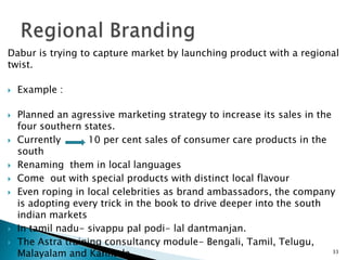 Dabur is trying to capture market by launching product with a regional
twist.

   Example :

   Planned an agressive marketing strategy to increase its sales in the
    four southern states.
   Currently      10 per cent sales of consumer care products in the
    south
   Renaming them in local languages
   Come out with special products with distinct local flavour
   Even roping in local celebrities as brand ambassadors, the company
    is adopting every trick in the book to drive deeper into the south
    indian markets
   In tamil nadu- sivappu pal podi- lal dantmanjan.
   The Astra training consultancy module- Bengali, Tamil, Telugu,
    Malayalam and Kannada.                                               33
 