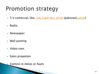    T.V comercial, like, old, kapil dev, afridi (pakistan),spoof)

   Radio

   Newspaper

   Wall panting

   Video vans

   Sales propotion

   Contest in melas or haats

                                                                    34
 