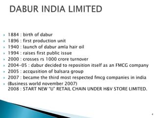    1884 : birth of dabur
   1896 : first production unit
   1940 : launch of dabur amla hair oil
   1994 : raises first public issue
   2000 : crosses rs 1000 crore turnover
   2004-05 : dabur decided to reposition itself as an FMCG company
   2005 : accqusition of balsara group
   2007 : became the third most respected fmcg companies in india
   (Business world november 2007)
    2008 : START NEW “U” RETAIL CHAIN UNDER H&V STORE LIMITED.




                                                                      4
 