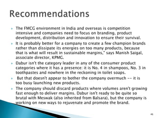    The FMCG environment in India and overseas is competition
    intensive and companies need to focus on branding, product
    development, distribution and innovation to ensure their survival.
   It is probably better for a company to create a few champion brands
    rather than dissipate its energies on too many products, because
    that is what will result in sustainable margins," says Manish Saigal,
    associate director, KPMG.
   Dabur isn't the category leader in any of the consumer product
    categories where it has a presence: it is No. 4 in shampoos, No. 3 in
    toothpastes and nowhere in the reckoning in toilet soaps.
    But that doesn't appear to bother the company overmuch -- it is
    too busy launching new products.
   The company should discard products where volumes aren't growing
    fast enough to deliver margins. Dabur isn't ready to be quite so
    brutal with Meswak (also inherited from Balsara), but the company is
    working on new ways to rejuvenate and promote the brand.

                                                                            46
 