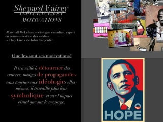 She pa rd  Fa ir e y INFLUENCES ET MOTIVATIONS Marshall McLuhan, sociologue canadien, expert en communication des médias. « They Live » de John Carpenter.  Quelles sont ses motivations? Il travaille à  détourner   des œuvres, images  de propagandes  sans toucher aux  idéologie s elles-mêmes, il travaille plus leur  symbolique , et sur l’impact visuel que sur le message. 