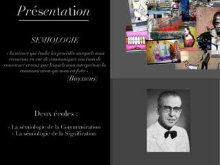 Pr és en t a ti on SEMIOLOGIE « la science qui étudie les procédés auxquels nous recourons en vue de communiquer nos états de conscience et ceux par lesquels nous interprétons la communication qui nous est faite »      (Buyssens) Deux écoles : - La sémiologie de la Communication  - La sémiologie de la Signification  