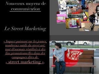 Le Street Marketing « Impact puissant sur les jeunes, nombreux outils du street art) sont désormais réutilisés à des fins promotionnelles dans des campagnes dites de  «  street marketing » . N ou vea ux m oy en s  d e  co mm un ic a t io n 