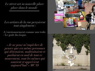 Les artistes de la rue perçoivent tout simplement : -L’environnement comme une toile. - Le goût du risque.  « Je ne peux m’empêcher de penser que ces même personnes qui détestaient, maltraitaient et parlaient en mal de tout ce mouvement, sont les mêmes qui sourient et apprécient aujourd’hui! » MC 93 Le street art sa nouvelle place place dans le monde  
