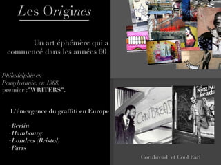 L es   O ri gi nes Un art éphémère qui a commencé dans les années 60  Philadelphie en Pensylvannie, en 1968,  premier : ” WRITERS ” .  Cornbread  et Cool Earl  L'émergence du graffiti en Europe Berlin Hambourg Londres (Bristol) Paris   