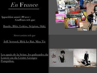 En  F r an ce Apparition année 80 avec :  Graffeurs tels que Bando, Blitz, Lokiss, Scipion, Skki. Street artistes tels que Jeff Aerosol, Blek Le Rat, Miss Tic Les quais de la Seine, les palissades du Louvre ou du Centre Georges Pompidou. 