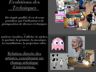 E vo lu t i ons  de s  Tech niqu es Du simple graffiti, il est devenu grandiose par l’utilisation et la juxtaposition de diverses techniques … matières insolites, l'affiche, le sticker, le pochoir, la peinture, la mosaïque, les installations, la projection vidéo  …  Relation directe des artistes, constituant un champ artistique d'interaction.  