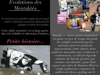 E vo lu t i ons  de s Me nt al it és Le street art est considéré comme un art à part entière, et fait face à une forte demande des marques et même des citadins. Cette subite notoriété est en large partie due à la visibilité et subversion d’artistes. Petite histoire… Bansky : «  street-artiste londonien est passé en peu de temps du grade de vandale recherché par les autorités pour ses pochoirs représentant, entre autres, deux policiers masculins qui s’enlacent et s’embrassent ; à celui de légende urbaine du fait du mystère qui entoure son identité ; pour finir exposé aux côtés de Damien Hirst et vendu à plusieurs centaines de milliers de livres sterling sur le marché de l’art. » 