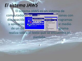 El sistema JAWS
       El sistema JAWS es un sistema de
computadora que permite a las personas con
 discapacidad visual hacer uso de programas
  y aplicaciones computacionales por medio
    de un deletreo rápido que el programa
  realiza sobre el texto que se encuentra en
                    pantalla.
 