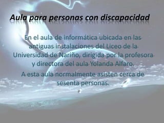 Aula para personas con discapacidad

   En el aula de informática ubicada en las
     antiguas instalaciones del Liceo de la
Universidad de Nariño, dirigida por la profesora
      y directora del aula Yolanda Alfaro.
  A esta aula normalmente asisten cerca de
               sesenta personas.
 