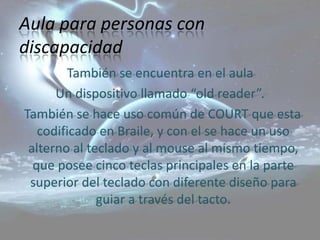 Aula para personas con
discapacidad
        También se encuentra en el aula
      Un dispositivo llamado “old reader”.
También se hace uso común de COURT que esta
   codificado en Braile, y con el se hace un uso
 alterno al teclado y al mouse al mismo tiempo,
  que posee cinco teclas principales en la parte
 superior del teclado con diferente diseño para
              guiar a través del tacto.
 