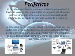 Periféricos
 Se consideran periféricos tanto a las unidades o dispositivos a
través de los cuales la computadora se comunica con el mundo
   exterior, como a los sistemas que almacenan o archivan la
   información, sirviendo de memoria auxiliar de la memoria
                             principal.

Se entenderá por periférico al conjunto de dispositivos que, sin
pertenecer al núcleo fundamental de la computadora, formado
por la CPU y la memoria central, permitan realizar operaciones
 de entrada/salida (E/S) complementarias al proceso de datos
                      que realiza la CPU.
 