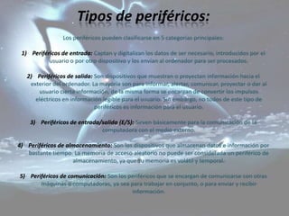 Tipos de periféricos:
                 Los periféricos pueden clasificarse en 5 categorías principales:

 1) Periféricos de entrada: Captan y digitalizan los datos de ser necesario, introducidos por el
           usuario o por otro dispositivo y los envían al ordenador para ser procesados.

   2) Periféricos de salida: Son dispositivos que muestran o proyectan información hacia el
    exterior del ordenador. La mayoría son para informar, alertar, comunicar, proyectar o dar al
       usuario cierta información, de la misma forma se encargan de convertir los impulsos
      eléctricos en información legible para el usuario. Sin embargo, no todos de este tipo de
                             periféricos es información para el usuario.

    3) Periféricos de entrada/salida (E/S): Sirven básicamente para la comunicación de la
                              computadora con el medio externo.

4) Periféricos de almacenamiento: Son los dispositivos que almacenan datos e información por
   bastante tiempo. La memoria de acceso aleatorio no puede ser considerada un periférico de
                    almacenamiento, ya que su memoria es volátil y temporal.

5) Periféricos de comunicación: Son los periféricos que se encargan de comunicarse con otras
       máquinas o computadoras, ya sea para trabajar en conjunto, o para enviar y recibir
                                         información.
 