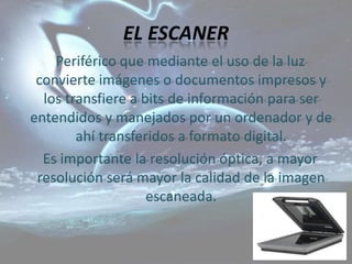 EL ESCANER
    Periférico que mediante el uso de la luz
 convierte imágenes o documentos impresos y
  los transfiere a bits de información para ser
entendidos y manejados por un ordenador y de
        ahí transferidos a formato digital.
  Es importante la resolución óptica, a mayor
 resolución será mayor la calidad de la imagen
                    escaneada.
 