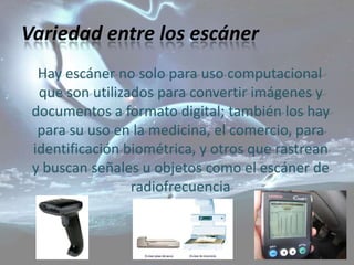Variedad entre los escáner
  Hay escáner no solo para uso computacional
  que son utilizados para convertir imágenes y
 documentos a formato digital; también los hay
  para su uso en la medicina, el comercio, para
 identificación biométrica, y otros que rastrean
 y buscan señales u objetos como el escáner de
                 radiofrecuencia
 