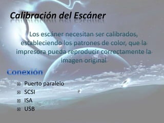 Calibración del Escáner
      Los escáner necesitan ser calibrados,
   estableciendo los patrones de color, que la
 impresora pueda reproducir correctamente la
                imagen original


    Puerto paralelo
    SCSI
    ISA
    USB
 