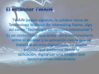 TWAIN (según algunos, la palabra viene de
 Technology Without An Interesting Name, algo
 así como "Tecnología sin nombre interesante")
Es un controlador que actúa como intermediario
   entre el escáner y la aplicación con la que se
      tratará al archivo digitalizado, su diseño
           permite que podamos desde la
       aplicación, digitalizar una imagen que
             terminaremos retocándola
 