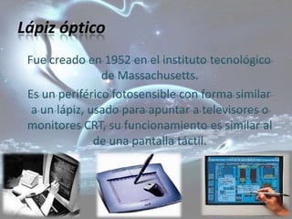 Lápiz óptico
 Fue creado en 1952 en el instituto tecnológico
                de Massachusetts.
 Es un periférico fotosensible con forma similar
  a un lápiz, usado para apuntar a televisores o
 monitores CRT, su funcionamiento es similar al
               de una pantalla táctil.
 