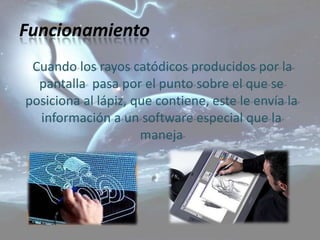Funcionamiento
 Cuando los rayos catódicos producidos por la
  pantalla pasa por el punto sobre el que se
posiciona al lápiz, que contiene, este le envía la
  información a un software especial que la
                     maneja
 