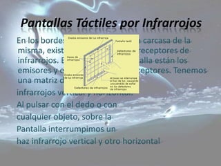 Pantallas Táctiles por Infrarrojos
En los bordes de la pantalla, en la carcasa de la
 misma, existen unos emisores y receptores de
 infrarrojos. En un lado de la pantalla están los
 emisores y en el contrario los receptores. Tenemos
 una matriz de rayos
infrarrojos vertical y horizontal.
Al pulsar con el dedo o con
cualquier objeto, sobre la
Pantalla interrumpimos un
haz infrarrojo vertical y otro horizontal
 