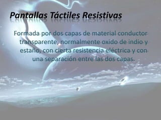 Pantallas Táctiles Resistivas
 Formada por dos capas de material conductor
   transparente, normalmente oxido de indio y
   estaño, con cierta resistencia eléctrica y con
       una separación entre las dos capas.
 