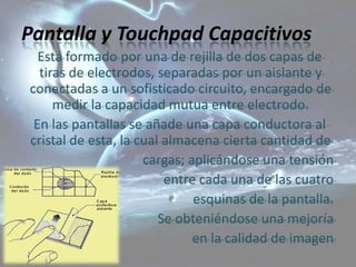 Pantalla y Touchpad Capacitivos
  Está formado por una de rejilla de dos capas de
  tiras de electrodos, separadas por un aislante y
conectadas a un sofisticado circuito, encargado de
     medir la capacidad mutua entre electrodo.
 En las pantallas se añade una capa conductora al
cristal de esta, la cual almacena cierta cantidad de
                     cargas; aplicándose una tensión
                         entre cada una de las cuatro
                              esquinas de la pantalla.
                        Se obteniéndose una mejoría
                              en la calidad de imagen
 
