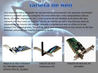 Una tarjeta de red o adaptador de red permite la comunicación con aparatos conectados
entre si y también permite compartir recursos entre dos o más computadoras (discos
duros, CD-ROM, impresoras, etc.). A las tarjetas de red también se les llama NIC (por
network interface card; en español "tarjeta de interfaz de red"). Hay diversos tipos de
adaptadores en función del tipo de cableado o arquitectura que se utilice en la red
(coaxial fino, coaxial grueso, Token Ring, etc.), pero actualmente el más común es del tipo
Ethernet utilizando una interfaz o conector RJ-45.




TARJETA DE RED ETHERNET            TARJETA DE RED               TARJETA DE RED NIC PCI
PCI 100 MBPS (FIBRA                Inalámbrica PCI                    100 MBPS .
OPTICA TIPO SC_FE100C)
 