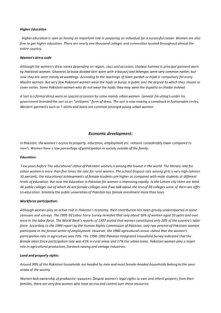 Higher Education

 Higher education is seen as having an important role in preparing an individual for a successful career. Women are also
free to get higher education. There are nearly one thousand colleges and universities located throughout almost the
entire country.

Women’s dress code

Although the women's dress varies depending on region, class and occasion, shalwar kameez is principal garment worn
by Pakistani women. Ghararas (a loose divided skirt worn with a blouse) and lehengas were very common earlier, but
now they are worn mostly at weddings. According to the teachings of Islam pardah or hrjab is compulsory for every
Muslim woman. But very few Pakistani women wear the hijab or burqa in public and the degree to which they choose to
cover varies. Some Pakistani women who do not wear the hijab; they may wear the dupatta or chadar instead.

A Sari is a formal dress worn on special occasions by some mainly urban women. General Zia ulHaq's under his
government branded the sari as an "unIslamic" form of dress. The sari is now making a comeback in fashionable circles.
Western garments such as T-shirts and Jeans are common amongst young urban women.




                                              Economic development:

In Pakistan, the women's access to property, education, employment etc. remains considerably lower compared to
men's. Women have a low percentage of participation in society outside of the family.

Education:

 Few years before The educational status of Pakistani women is among the lowest in the world. The literacy rate for
urban women is more than five times the rate for rural women. The school dropout rate among girls is very high (almost
50 percent), the educational achievements of female students are higher as compared with male students at different
levels of education. But now the Education in Pakistan for women is improving rapidly. In the Lahore city there are total
46 public colleges out of which 26 are female colleges and if we talk about the rest of 20 colleges some of them are offer
co-education. Similarly the public universities of Pakistan has female enrollment more than boys.

Workforce participation:

Although women play an active role in Pakistan's economy, their contribution has been grossly underreported in some
censuses and surveys. The 1991-92 Labor Force Survey revealed that only about 16% of women aged 10 years and over
were in the labor force. The World Bank's reports of 1997 stated that women constituted only 28% of the country's labor
force. According to the 1999 report by the Human Rights Commission of Pakistan, only two percent of Pakistani women
participate in the formal sector of employment. However, the 1980 agricultural census stated that the women's
participation rate in agriculture was 73%. The 1990-1991 Pakistan Integrated Household Survey indicated that the
female labor force participation rate was 45% in rural areas and 17% the urban areas. Pakistani women play a major
role in agricultural production, livestock raising and cottage industries.

Land and property rights:

Around 90% of the Pakistani households are headed by men and most female-headed households belong to the poor
strata of the society

Women lack ownership of productive resources. Despite women's legal rights to own and inherit property from their
families, there are very few women who have access and control over these resources.
 