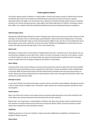 Crimes against women:

The violence against women in Pakistan is a major problem. Feminists and women's groups in Pakistan have criticized
the Pakistani government and its leaders for whitewashing the persecution of women and trying to suppress
information about their plight in the international arena. Skepticism and biased attitudes against women's complaints
of violence are common among prosecutors, police officers and medico legal doctors in Pakistan. According to reports
from 1990s, such complaints often face delayed/mishandled processing and inadequate/improper investigations.



Child marriage/ (Vani)

Although the Child Marriages Restraint Act makes it illegal for girls under the age of 16 to be married, instances of child
marriages can be found. Vani is a child marriage custom followed in tribal areas and the Punjab province. The young
girls are forcibly married off in order to resolve the feuds between different clans; the Vani can be avoided if the clan of
the girl agrees to pay money, called Deet, to other clans.Swara, Paitlikkhi and AddoBaddo are similar tribal and rural
customs that often promote marriage of girls in their early teenage years.

Watta satta

Wattasatta is a tribal custom in which brides are traded between two clans. In order for you to marry off your son, you
must also have a daughter to marry off in return. If there is no sister to exchange in return for a son's spouse, a cousin,
or a distant relative can also do. Even though Islamic law requires that both partners explicitly consent to marriage,
women are often forced into marriages arranged by their fathers or tribal leaders.

Honor killings

A majority of the victims of honor killings are women and the punishments meted out often tend to be lenient.[14][43]
The practice of summary killing of a person suspected of an illicit liaison is known as karokari in Sindh and Balochistan.
In December 2004, the Government passed a bill that made karokari punishable under the same penal provisions as
murder. Many cases of honor killings have been reported against women who marry against their family's wishes, who
seek divorce or who have been raped.

Marriage to Quran

In some parts of Sindh, the practice of marrying a woman to Quran is prevalent among landlords, although this practise
is alien to Islam and has no religious basis. The practice is often used by men to keep and grab the land of their sisters
and daughters.

Sexual violence:

Rape is one of the most common crimes against women but grossly underreported due to the shame attached to the
victim. Many cases of sexual harassment and acid attacks have also been reported.

Marital rape is not recognized as a criminal offense in Pakistani law. Many cases of rape in police custody have also
been reported. According to Report of the Commission of Inquiry for Women (1997), 70 percent of women in police
stations were subjected to sexual and physical violence.

Trafficking:

Trafficking of women is on the rise in Pakistan. Foreign women from Afghanistan, Bangladesh, and Myanmar are
brought to Pakistan and sold.

Dowry abuse:
 