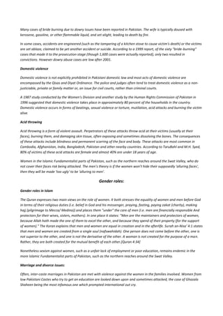 Many cases of bride burning due to dowry issues have been reported in Pakistan. The wife is typically doused with
kerosene, gasoline, or other flammable liquid, and set alight, leading to death by fire.

In some cases, accidents are engineered (such as the tampering of a kitchen stove to cause victim's death) or the victims
are set ablaze, claimed to be yet another accident or suicide. According to a 1999 report, of the sixty "bride-burning"
cases that made it to the prosecution stage (though 1,600 cases were actually reported), only two resulted in
convictions. However dowry abuse cases are low after 2001.

Domestic violence

Domestic violence is not explicitly prohibited in Pakistani domestic law and most acts of domestic violence are
encompassed by the Qisas and Diyat Ordinance. The police and judges often tend to treat domestic violence as a non-
justiciable, private or family matter or, an issue for civil courts, rather than criminal courts.

A 1987 study conducted by the Women's Division and another study by the Human Rights Commission of Pakistan in
1996 suggested that domestic violence takes place in approximately 80 percent of the households in the country.
Domestic violence occurs in forms of beatings, sexual violence or torture, mutilation, acid attacks and burning the victim
alive.

Acid throwing

Acid throwing is a form of violent assault. Perpetrators of these attacks throw acid at their victims (usually at their
faces), burning them, and damaging skin tissue, often exposing and sometimes dissolving the bones. The consequences
of these attacks include blindness and permanent scarring of the face and body. These attacks are most common in
Cambodia, Afghanistan, India, Bangladesh, Pakistan and other nearby countries. According to TaruBahl and M.H. Syed,
80% of victims of these acid attacks are female and almost 40% are under 18 years of age.

Women in the Islamic Fundamentalist parts of Pakistan, such as the northern reaches around the Swat Valley, who do
not cover their faces risk being attacked. The men’s theory is if the women won’t hide their supposedly 'alluring faces',
then they will be made 'too ugly' to be 'alluring to men'.

                                                     Gender roles:

Gender roles in Islam

The Quran expresses two main views on the role of women. It both stresses the equality of women and men before God
in terms of their religious duties (i.e. belief in God and his messenger, praying, fasting, paying zakat (charity), making
hajj (pilgrimage to Mecca/ Medina)) and places them "under" the care of men (i.e. men are financially responsible And
protectors for their wives, sisters, mothers). In one place it states: "Men are the maintainers and protectors of women,
because Allah hath made the one of them to excel the other, and because they spend of their property (for the support
of women)." The Koran explains that men and women are equal in creation and in the afterlife. Surah an-Nisa' 4:1 states
that men and women are created from a single soul (nafswahidah). One person does not come before the other, one is
not superior to the other, and one is not the derivative of the other. A woman is not created for the purpose of a man.
Rather, they are both created for the mutual benefit of each other.[Quran 4:34]

Nonetheless sexism against women, such as a unfair lack of employment or poor education, remains endemic in the
more Islamic Fundamentalist parts of Pakistan, such as the northern reaches around the Swat Valley.

Marriage and divorce issues:

Often, inter-caste marriages in Pakistan are met with violence against the women in the families involved. Women from
low Pakistani Castes who try to get an education are looked down upon and sometimes attacked, the case of Ghazala
Shaheen being the most infamous one which prompted international out cry.
 