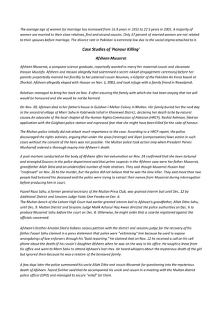 The average age of women for marriage has increased from 16.9 years in 1951 to 22.5 years in 2005. A majority of
women are married to their close relatives, first and second cousins. Only 37 percent of married women are not related
to their spouses before marriage. The divorce rate in Pakistan is extremely low due to the social stigma attached to it.

                                         Case Studies of 'Honour Killing'
                                                  Afsheen Musarrat

Afsheen Musarrat, a computer science graduate, reportedly wanted to marry her maternal cousin and classmate
Hassan Mustafa. Afsheen and Hassan allegedly had solemnised a secret nikkah (engagement ceremony) before her
parents purportedly married her forcibly to her paternal cousin Nouman, a GDpilot of the Pakistan Air Force based at
Shorkot. Afsheen allegedly eloped with Hassan on Nov. 1, 2003, and took refuge with a family friend in Rawalpindi.

Relatives managed to bring her back on Nov. 8 after assuring the family with which she had been staying that her will
would be honoured and she would be not be harmed.

On Nov. 10, Afsheen died in her father's house in Gulshan-i-Mehar Colony in Multan. Her family buried her the next day
in the ancestral village of Marri Sahu in Kabirwala tehsil in Khanewal District, declaring her death to be by natural
causes.An advocate of the local chapter of the Human Rights Commission of Pakistan (HRCP), Rashid Rehman, filed an
application with the Gulghast police station and expressed fear that she might have been killed for the sake of honour.

The Multan police initially did not attach much importance to the case. According to a HRCP report, the police
discouraged the rights activists, arguing that under the qisas (revenge) and diyat (compensation) laws action in such
cases without the consent of the heirs was not possible. The Multan police took action only when President Pervez
Musharraf ordered a thorough inquiry into Afsheen's death.

A post-mortem conducted on the body of Afsheen after her exhumation on Nov. 24 confirmed that she been tortured
and strangled.Sources in the police department said that prime suspects in the Afsheen case were her father Musarrat,
grandfather Allah Ditta and an unidentified number of male relatives. They said though Musarrat Husain had
"confessed" on Nov. 26 to the murder, but the police did not believe that he was the lone killer. They said more than two
people had tortured the deceased and the police were trying to extract their names from Musarrat during interrogation
before producing him in court.

Fazeel Raza Sahu, a former general secretary of the Multan Press Club, was granted interim bail until Dec. 12 by
Additional District and Sessions Judge Falak Sher Faroka on Dec. 6.
The Multan bench of the Lahore High Court had earlier granted interim bail to Afsheen's grandfather, Allah Ditta Sahu,
until Dec. 9. Multan District and Sessions Judge Malik Azharul Haq Awan directed the police authorities on Dec. 6 to
produce Musarrat Sahu before the court on Dec. 8. Otherwise, he might order that a case be registered against the
officials concerned.

Afsheen's brother Arsalan filed a habeas corpus petition with the district and sessions judge for the recovery of his
father.Fazeel Sahu claimed in a press statement that police were "victimising" him because he used to expose
wrongdoings of law enforcers through his "bold reporting." He claimed that on Nov. 12 he received a call on his cell
phone about the death of his cousin's daughter Afsheen when he was on the way to his office. He sought a leave from
his office and went to Marri Sahu to attend Afsheen's last rites. He heard whispers about the mysterious death of the girl
but ignored them because he was a relative of the bereaved family.

A few days later the police summoned his uncle Allah Ditta and cousin Musarrat for questioning into the mysterious
death of Afsheen. Fazeel further said that he accompanied his uncle and cousin in a meeting with the Multan district
police officer (DPO) and managed to secure "relief" for them.
 