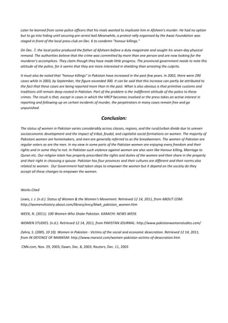 Later he learned from some police officers that his rivals wanted to implicate him in Afsheen's murder. He had no option
but to go into hiding until securing pre-arrest bail.Meanwhile, a protest rally organised by the Awaz Foundation was
staged in front of the local press club on Dec. 6 to condemn "honour killings."

On Dec. 7, the local police produced the father of Afsheen before a duty magistrate and sought his seven-day physical
remand. The authorities believe that the crime was committed by more than one person and are now looking for the
murderer's accomplices. They claim though they have made little progress. The provincial government needs to note this
attitude of the police, for it seems that they are more interested in shielding than arresting the culprits.

It must also be noted that "honour killings" in Pakistan have increased in the past few years. In 2002, there were 290
cases while in 2003, by September, the figure exceeded 300. It can be said that this increase can partly be attributed to
the fact that these cases are being reported more than in the past. What is also obvious is that primitive customs and
traditions still remain deep-rooted in Pakistan. Part of the problem is the indifferent attitude of the police to these
crimes. The result is that, except in cases in which the HRCP becomes involved or the press takes an active interest in
reporting and following-up on certain incidents of murder, the perpetrators in many cases remain free and go
unpunished.

                                                     Conclusion:
The status of women in Pakistan varies considerably across classes, regions, and the rural/urban divide due to uneven
socioeconomic development and the impact of tribal, feudal, and capitalist social formations on women. The majority of
Pakistani women are homemakers, and men are generally referred to as the breadwinners. The women of Pakistan are
regular voters as are the men. In my view in some parts of the Pakistan women are enjoying every freedom and their
rights and in some they’re not. In Pakistan such violence against women are also seen like Honour killing, Marriage to
Quran etc. Our religion Islam has properly prescribed the rights and duties of the women and their share in the property
and their right in choosing a spouse. Pakistan has four provinces and their cultures are different and their norms also
related to women. Our Government had taken steps to empower the women but it depend on the society do they
accept all these changes to empower the women.



Works Cited

Lewis, J. J. (n.d.). Status of Women & the Women's Movement. Retrieved 12 14, 2011, from ABOUT.COM:
http://womenshistory.about.com/library/ency/blwh_pakistan_women.htm

WEEK, N. (2011). 100 Women Who Shake Pakistan. KARACHI: NEWS WEEK.

WOMEN STUDIES. (n.d.). Retrieved 12 14, 2011, from PAKISTAN JOURNAL: http://www.pakistanwomenstudies.com/

Zahra, S. (2005, 10 10). Women in Pakistan - Victims of the social and economic desecration. Retrieved 12 14, 2011,
from IN DEFENCE OF MARXISM: http://www.marxist.com/women-pakistan-victims-of-desecration.htm

CNN.com, Nov. 29, 2003; Dawn, Dec. 8, 2003; Reuters, Dec. 11, 2003
 