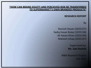 “HOW CAN BRAND EQUITY AND PERCIEVED RISK BE TRANSFERRED
             TO SUPERMARKET’S OWN BRANDED PRODUCTS”

                                       RESEARCH REPORT

                                                       By

                                   Ravissh Hasan (1025157)
                               Sadiq Hasan Bukai (1025158)
                                  Ali Hasan Khan (1025140)
                                   Maheen Ishaq (1035197)

                                           Supervised by:
                                          Mr. Zaki Rashidi

                                     MBA Research Project
                                                Fall 2011
 
