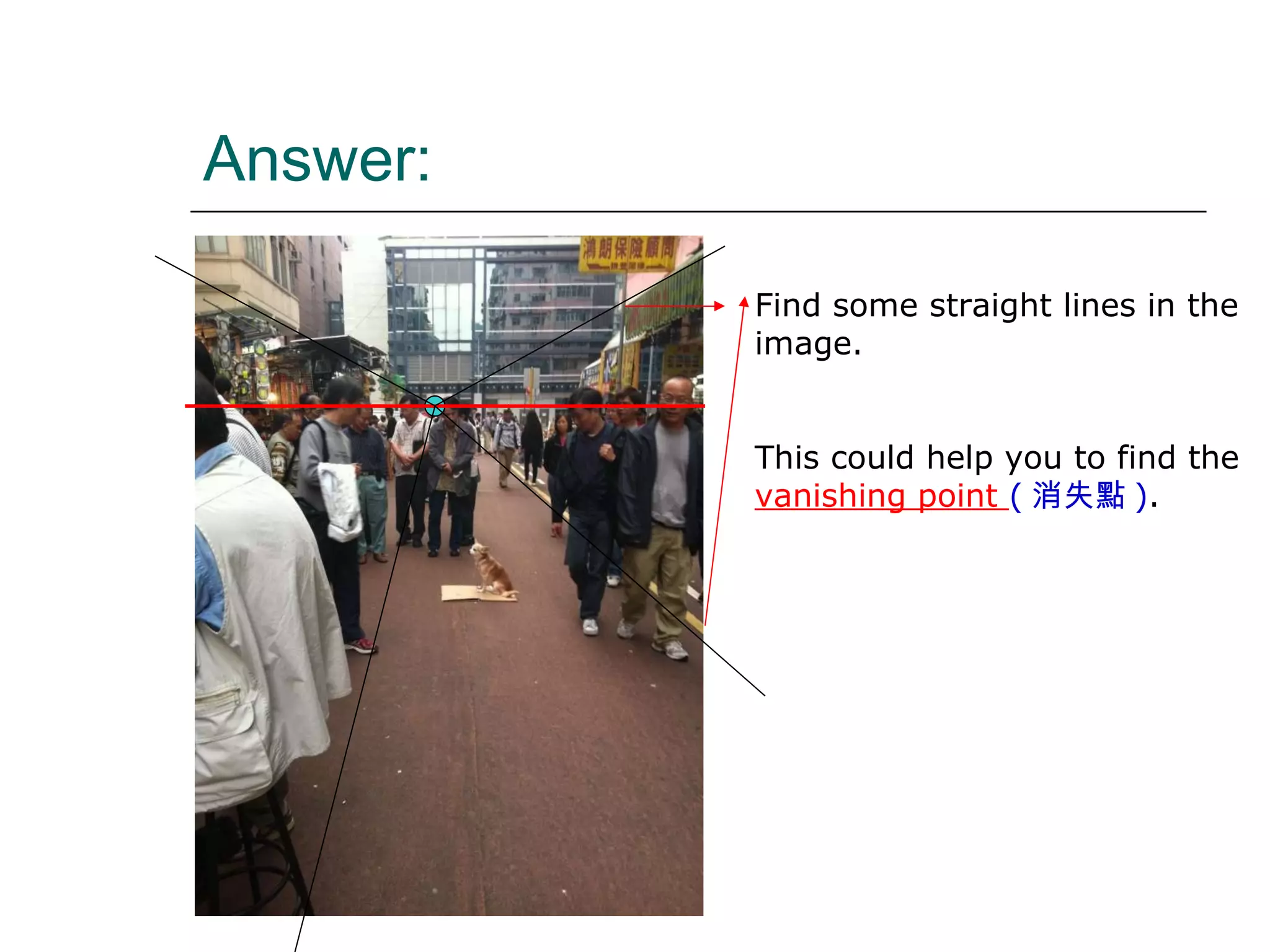Answer: Find some straight lines in the image. This could help you to find the  vanishing point  ( 消失點 ) . 