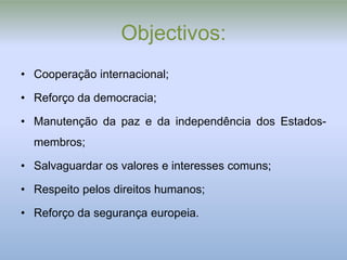Objectivos:
• Cooperação internacional;

• Reforço da democracia;

• Manutenção da paz e da independência dos Estados-
  membros;

• Salvaguardar os valores e interesses comuns;

• Respeito pelos direitos humanos;

• Reforço da segurança europeia.
 